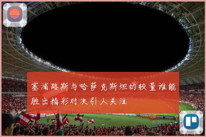 塞浦路斯与哈萨克斯坦的较量谁能胜出精彩对决引人关注