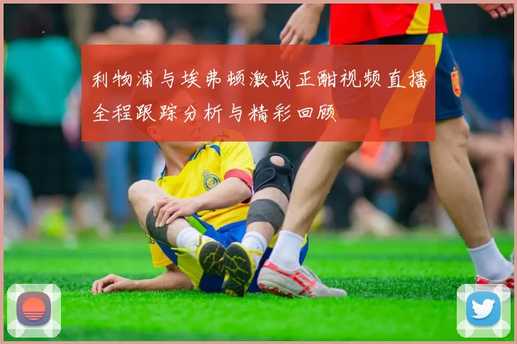 利物浦与埃弗顿激战正酣视频直播全程跟踪分析与精彩回顾