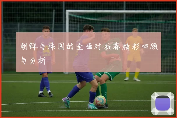 朝鲜与韩国的全面对抗赛精彩回顾与分析