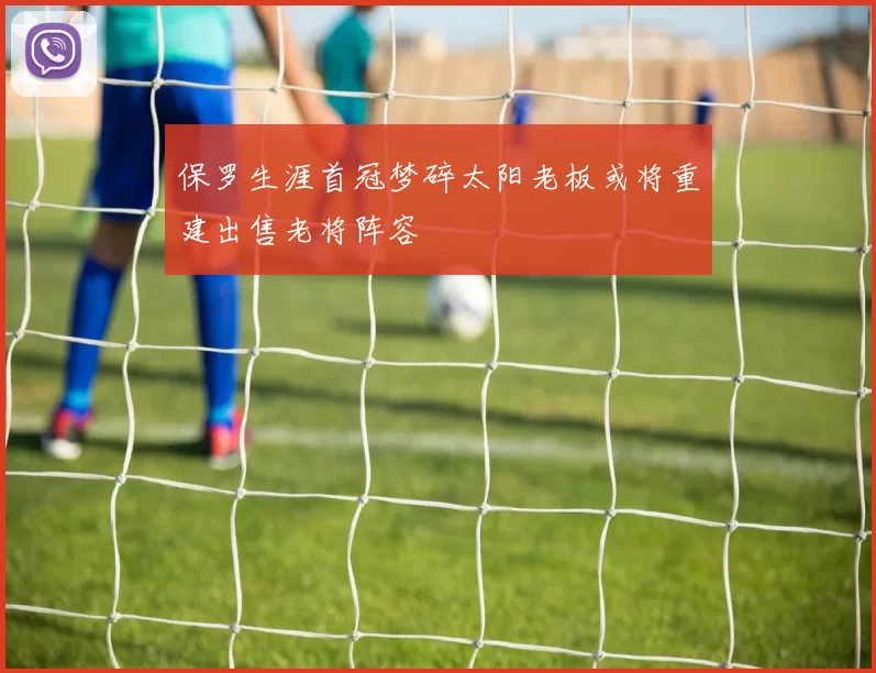 保罗生涯首冠梦碎太阳老板或将重建出售老将阵容
