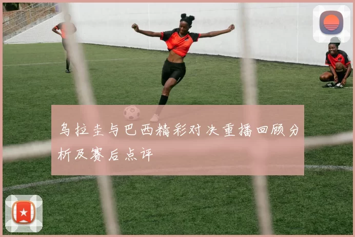 乌拉圭与巴西精彩对决重播回顾分析及赛后点评