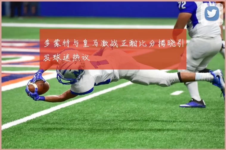 多蒙特与皇马激战正酣比分揭晓引发球迷热议