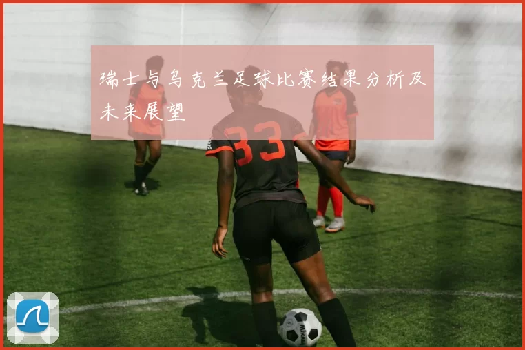 瑞士与乌克兰足球比赛结果分析及未来展望