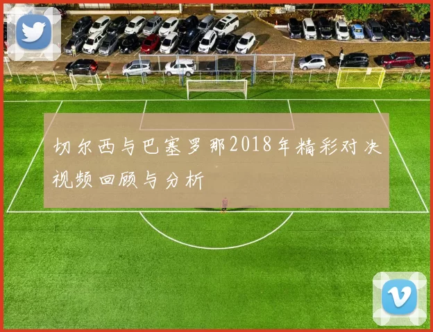 切尔西与巴塞罗那2018年精彩对决视频回顾与分析