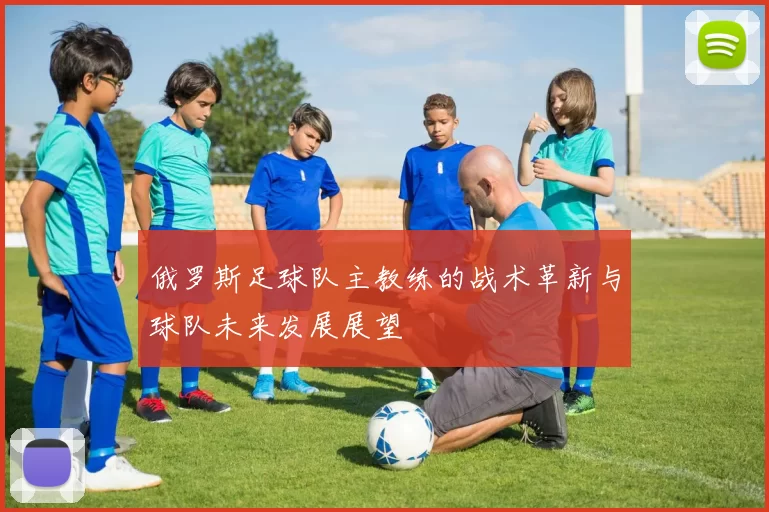 俄罗斯足球队主教练的战术革新与球队未来发展展望