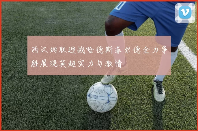 西汉姆联迎战哈德斯菲尔德全力争胜展现英超实力与激情