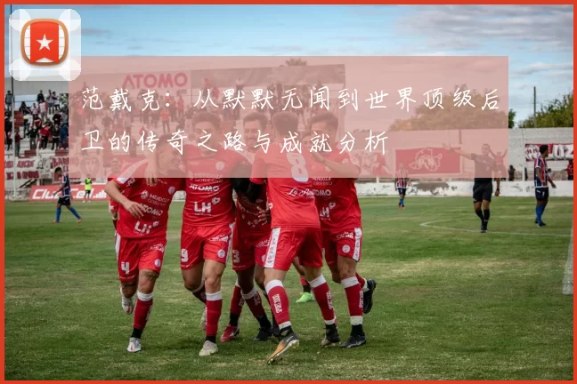 范戴克：从默默无闻到世界顶级后卫的传奇之路与成就分析