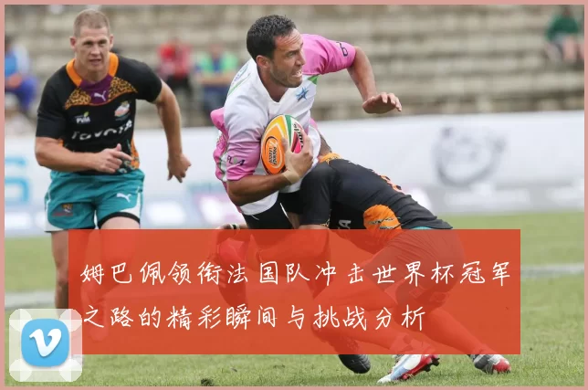 姆巴佩领衔法国队冲击世界杯冠军之路的精彩瞬间与挑战分析