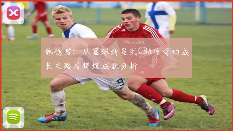 韩德君：从篮球新星到CBA传奇的成长之路与辉煌成就分析