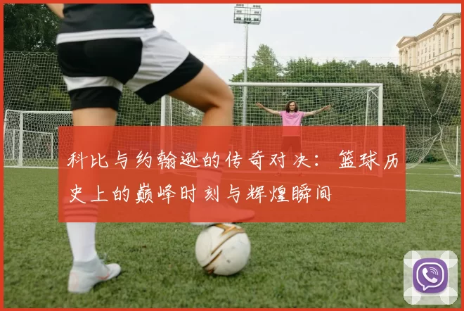 科比与约翰逊的传奇对决：篮球历史上的巅峰时刻与辉煌瞬间